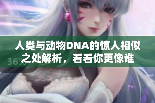 人类与动物DNA的惊人相似之处解析，看看你更像谁