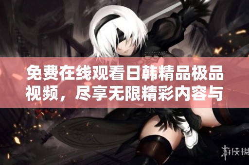 免费在线观看日韩精品极品视频，尽享无限精彩内容与乐趣