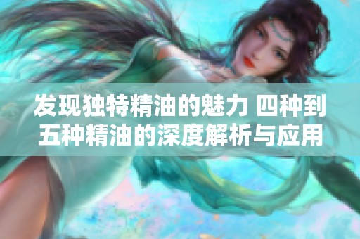 发现独特精油的魅力 四种到五种精油的深度解析与应用