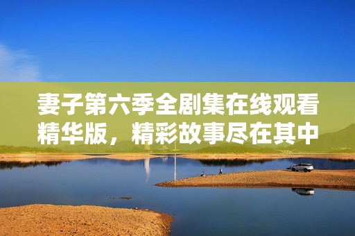 妻子第六季全剧集在线观看精华版，精彩故事尽在其中