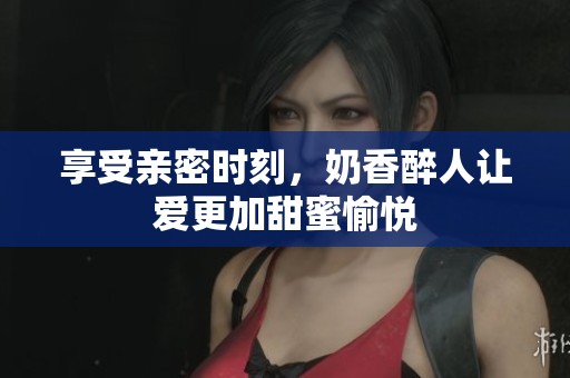 享受亲密时刻，奶香醉人让爱更加甜蜜愉悦