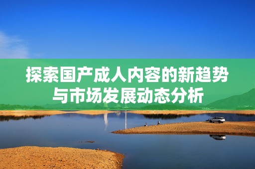 探索国产成人内容的新趋势与市场发展动态分析