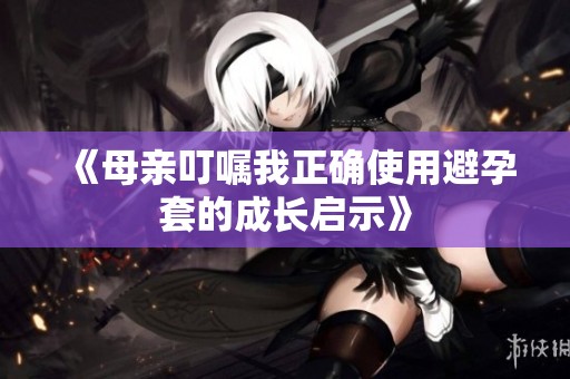 《母亲叮嘱我正确使用避孕套的成长启示》