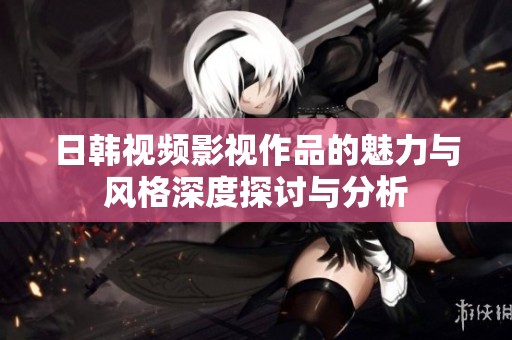 日韩视频影视作品的魅力与风格深度探讨与分析