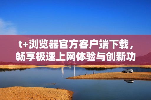 t+浏览器官方客户端下载，畅享极速上网体验与创新功能