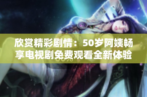 欣赏精彩剧情：50岁阿姨畅享电视剧免费观看全新体验