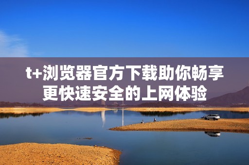 t+浏览器官方下载助你畅享更快速安全的上网体验