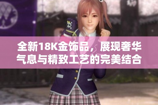 全新18K金饰品，展现奢华气息与精致工艺的完美结合