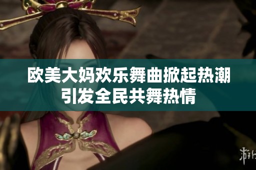 欧美大妈欢乐舞曲掀起热潮引发全民共舞热情