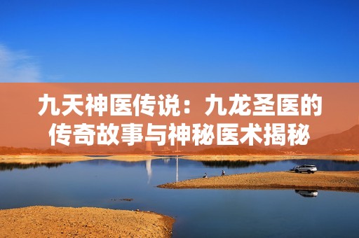 九天神医传说：九龙圣医的传奇故事与神秘医术揭秘