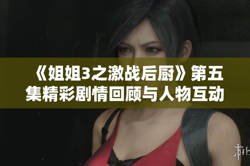 《姐姐3之激战后厨》第五集精彩剧情回顾与人物互动分析