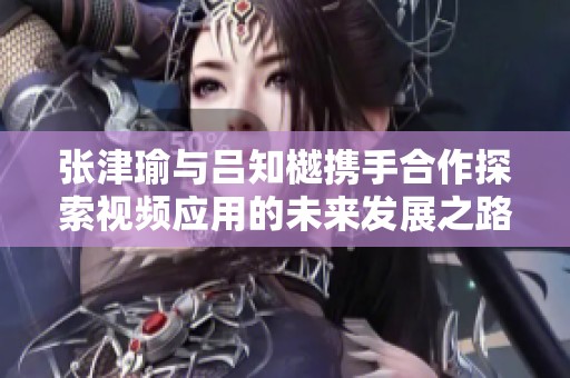 张津瑜与吕知樾携手合作探索视频应用的未来发展之路