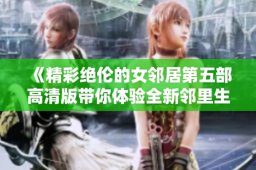 《精彩绝伦的女邻居第五部高清版带你体验全新邻里生活》