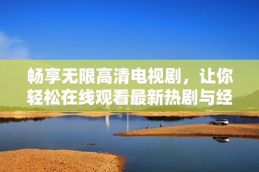 畅享无限高清电视剧，让你轻松在线观看最新热剧与经典之作