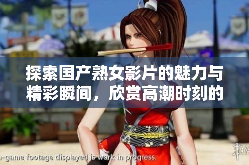 探索国产熟女影片的魅力与精彩瞬间，欣赏高潮时刻的独特氛围