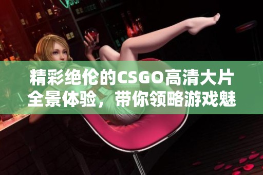 精彩绝伦的CSGO高清大片全景体验，带你领略游戏魅力