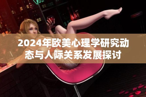 2024年欧美心理学研究动态与人际关系发展探讨