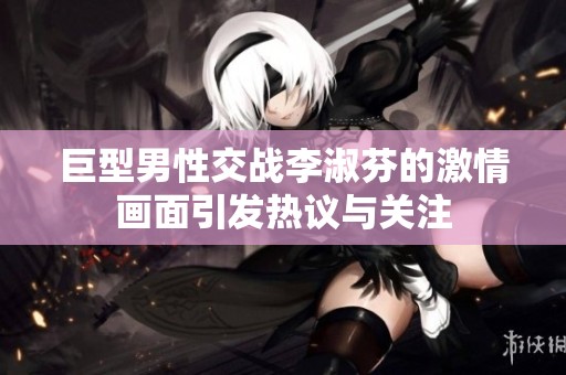 巨型男性交战李淑芬的激情画面引发热议与关注