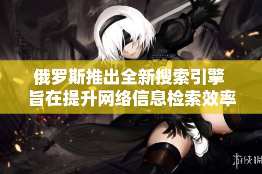 俄罗斯推出全新搜索引擎 旨在提升网络信息检索效率