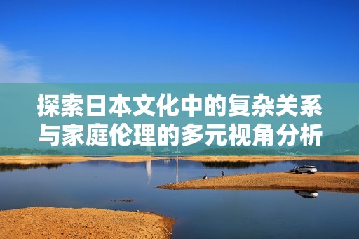 探索日本文化中的复杂关系与家庭伦理的多元视角分析