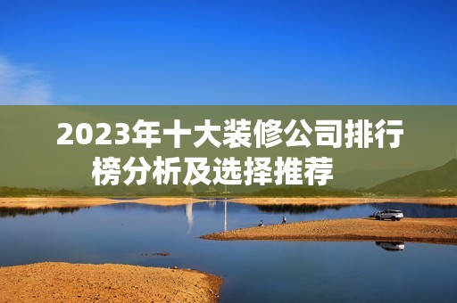 2023年十大装修公司排行榜分析及选择推荐    