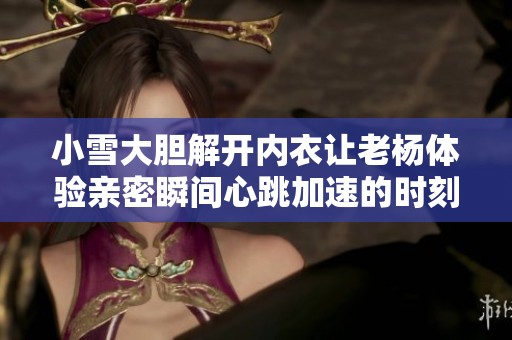 小雪大胆解开内衣让老杨体验亲密瞬间心跳加速的时刻