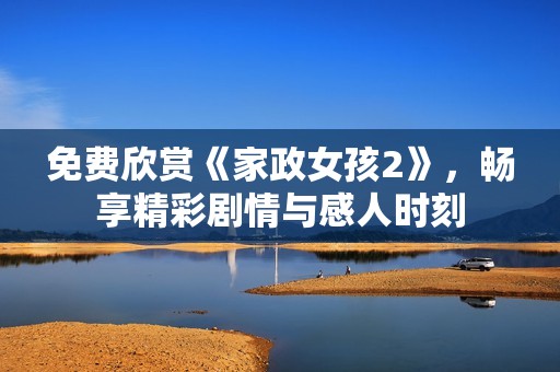 免费欣赏《家政女孩2》，畅享精彩剧情与感人时刻