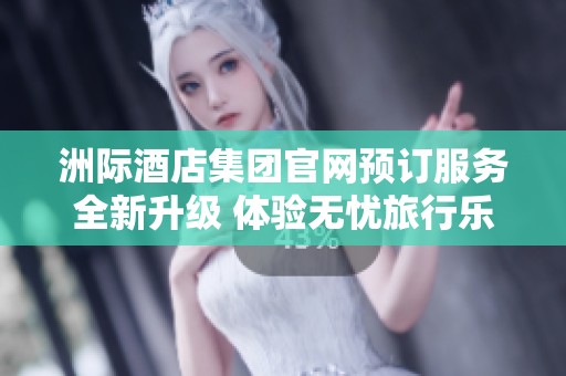 洲际酒店集团官网预订服务全新升级 体验无忧旅行乐趣