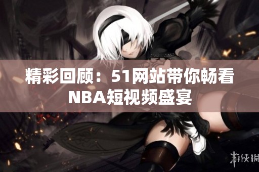 精彩回顾：51网站带你畅看NBA短视频盛宴
