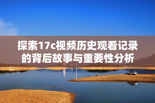 探索17c视频历史观看记录的背后故事与重要性分析