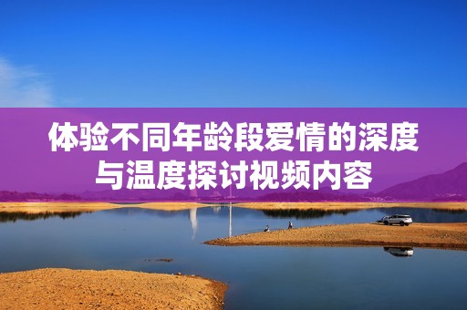 体验不同年龄段爱情的深度与温度探讨视频内容