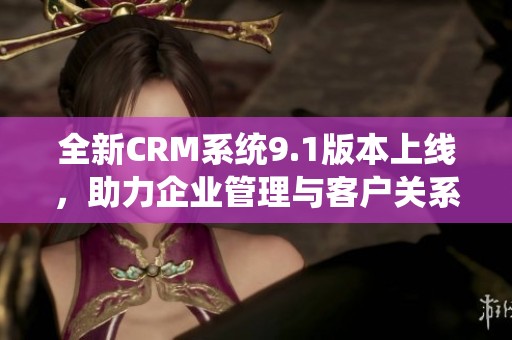 全新CRM系统9.1版本上线，助力企业管理与客户关系提升