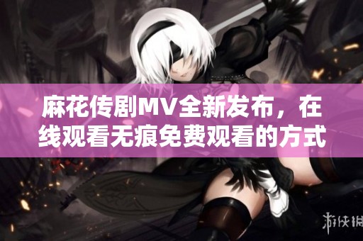 麻花传剧MV全新发布，在线观看无痕免费观看的方式揭秘