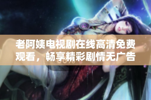 老阿姨电视剧在线高清免费观看，畅享精彩剧情无广告干扰
