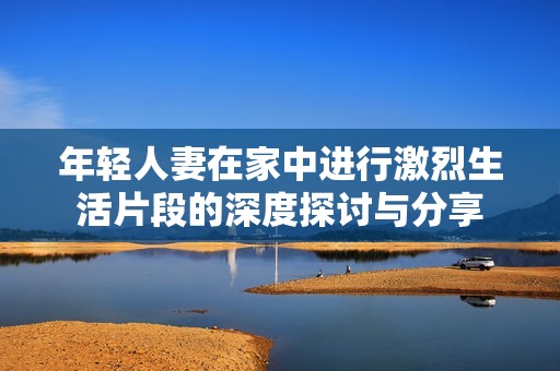 年轻人妻在家中进行激烈生活片段的深度探讨与分享