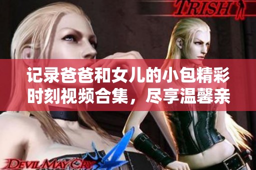 记录爸爸和女儿的小包精彩时刻视频合集，尽享温馨亲子乐趣