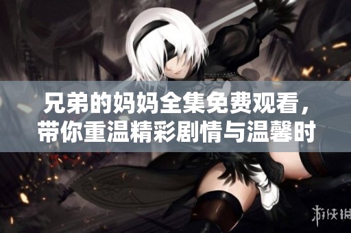 兄弟的妈妈全集免费观看，带你重温精彩剧情与温馨时刻
