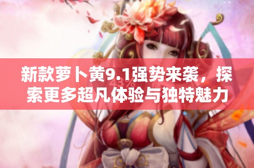 新款萝卜黄9.1强势来袭，探索更多超凡体验与独特魅力