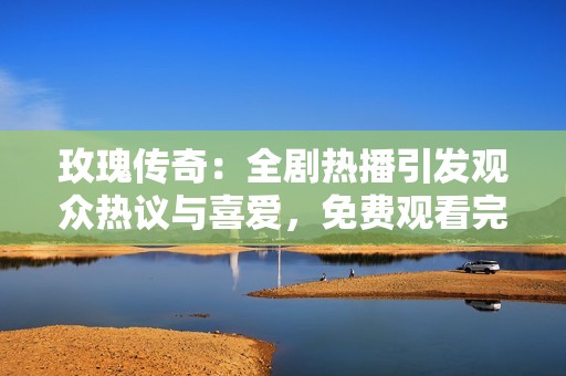 玫瑰传奇：全剧热播引发观众热议与喜爱，免费观看完整版来袭