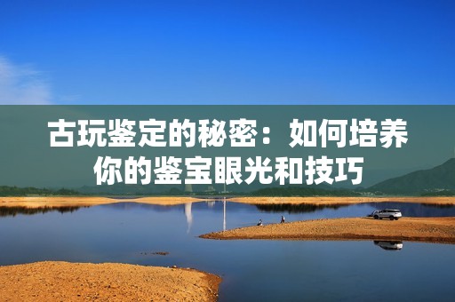 古玩鉴定的秘密：如何培养你的鉴宝眼光和技巧