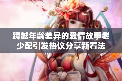 跨越年龄差异的爱情故事老少配引发热议分享新看法