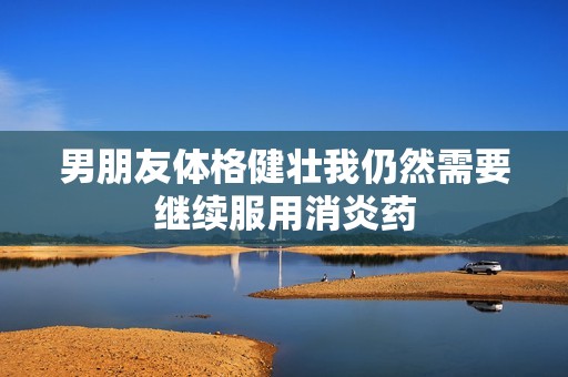 男朋友体格健壮我仍然需要继续服用消炎药