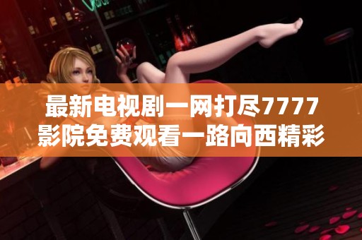 最新电视剧一网打尽7777影院免费观看一路向西精彩内容尽在其中