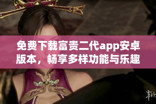 免费下载富贵二代app安卓版本，畅享多样功能与乐趣