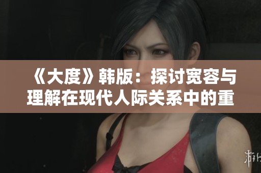 《大度》韩版：探讨宽容与理解在现代人际关系中的重要性