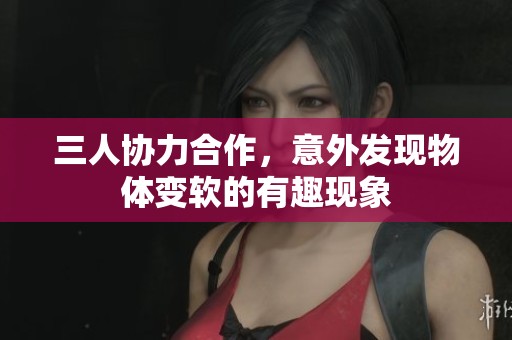 三人协力合作，意外发现物体变软的有趣现象