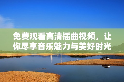 免费观看高清插曲视频，让你尽享音乐魅力与美好时光
