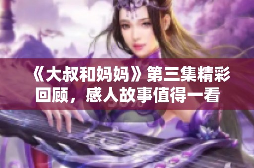 《大叔和妈妈》第三集精彩回顾，感人故事值得一看