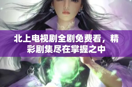 北上电视剧全剧免费看，精彩剧集尽在掌握之中