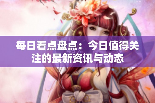 每日看点盘点：今日值得关注的最新资讯与动态